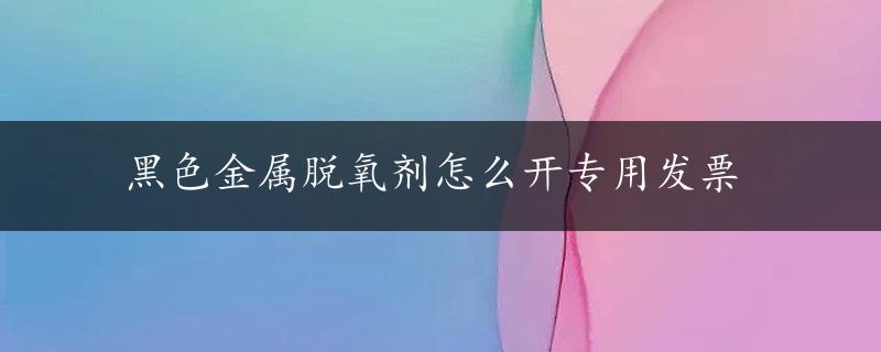 黑色金属脱氧剂怎么开专用发票