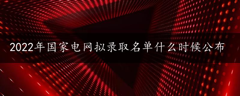 2022年国家电网拟录取名单什么时候公布