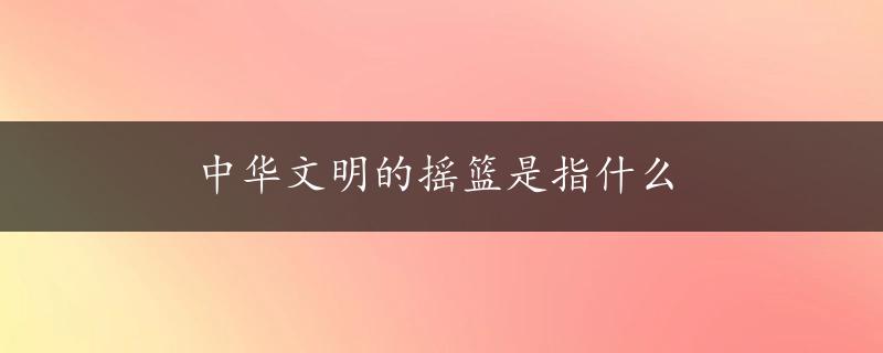 中华文明的摇篮是指什么