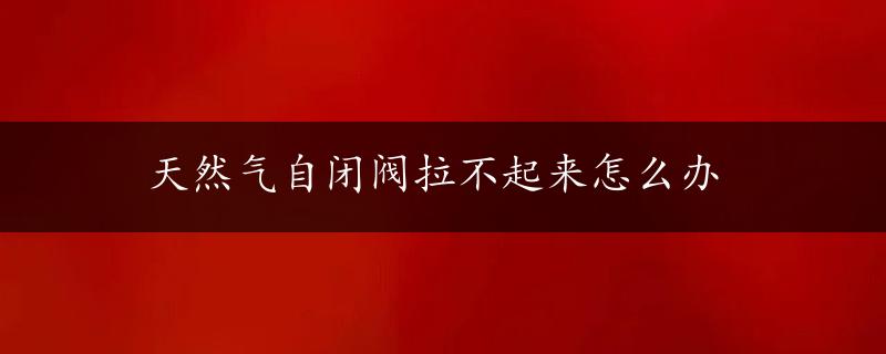 天然气自闭阀拉不起来怎么办