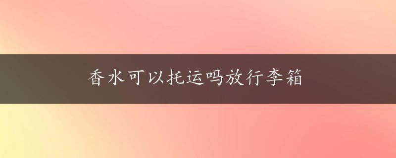 香水可以托运吗放行李箱