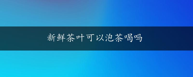 新鲜茶叶可以泡茶喝吗