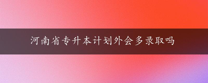 河南省专升本计划外会多录取吗