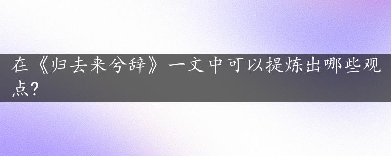 在《归去来兮辞》一文中可以提炼出哪些观点?