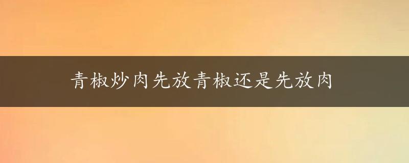 青椒炒肉先放青椒还是先放肉