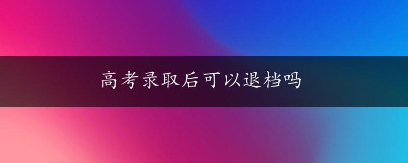 高考录取后可以退档吗