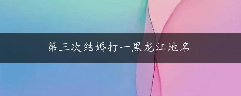 第三次结婚打一黑龙江地名