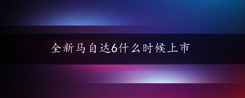 全新马自达6什么时候上市