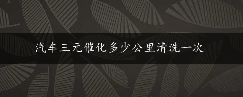 汽车三元催化多少公里清洗一次