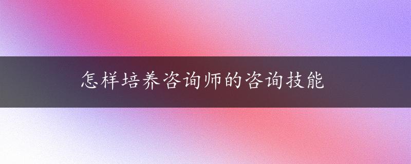 怎样培养咨询师的咨询技能