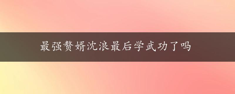 最强赘婿沈浪最后学武功了吗