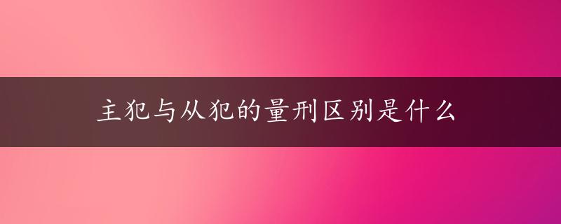 主犯与从犯的量刑区别是什么