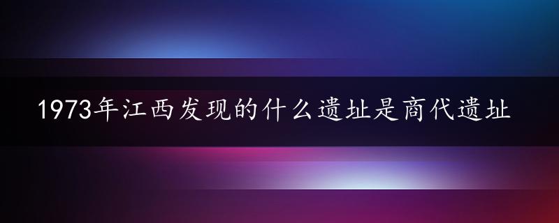 1973年江西发现的什么遗址是商代遗址