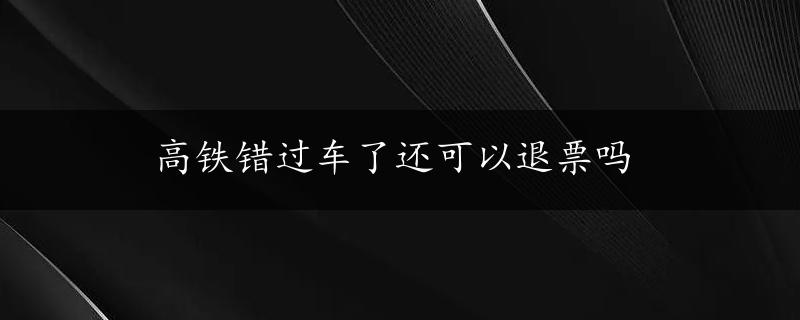 高铁错过车了还可以退票吗