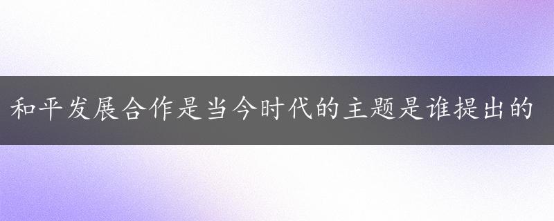 和平发展合作是当今时代的主题是谁提出的