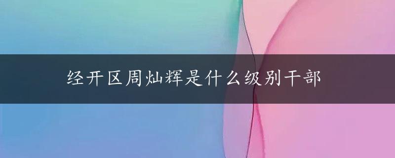 经开区周灿辉是什么级别干部