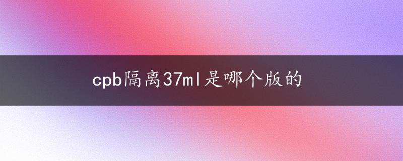 cpb隔离37ml是哪个版的