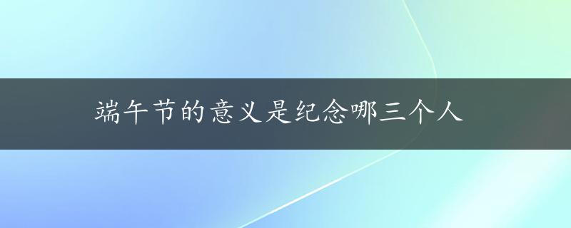 端午节的意义是纪念哪三个人