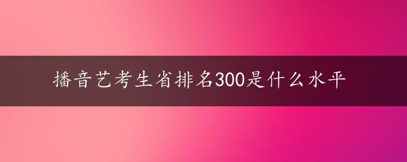 播音艺考生省排名300是什么水平