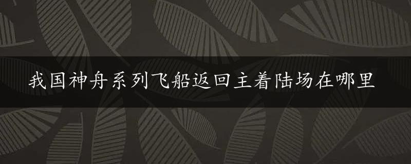 我国神舟系列飞船返回主着陆场在哪里