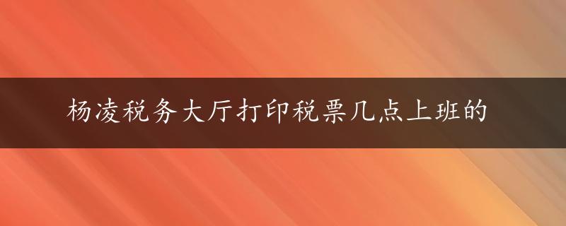 杨凌税务大厅打印税票几点上班的