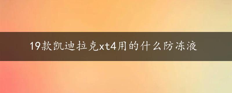 19款凯迪拉克xt4用的什么防冻液