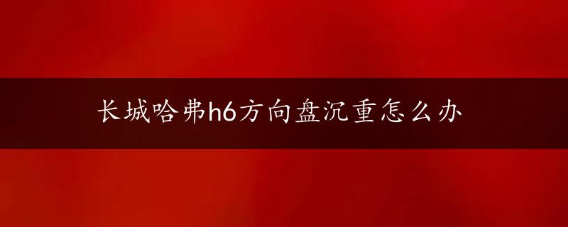 长城哈弗h6方向盘沉重怎么办