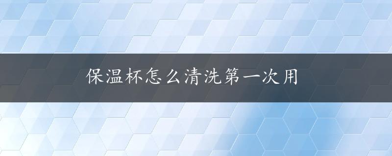 保温杯怎么清洗第一次用