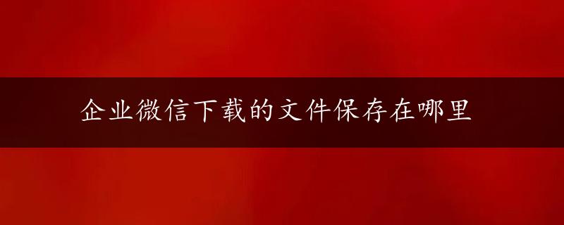 企业微信下载的文件保存在哪里