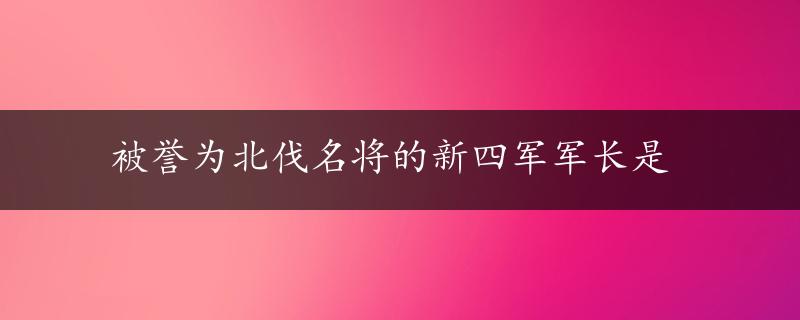 被誉为北伐名将的新四军军长是