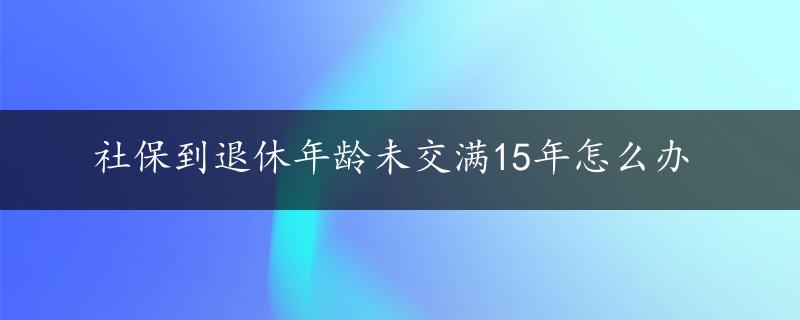 社保到退休年龄未交满15年怎么办