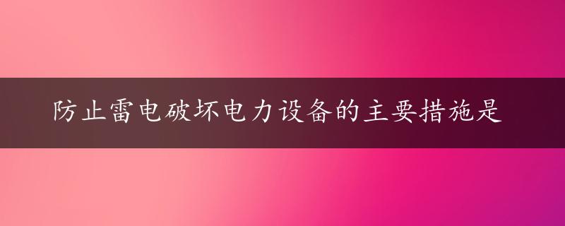 防止雷电破坏电力设备的主要措施是