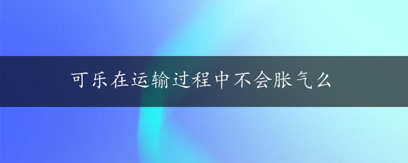 可乐在运输过程中不会胀气么