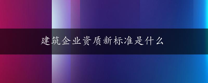 建筑企业资质新标准是什么