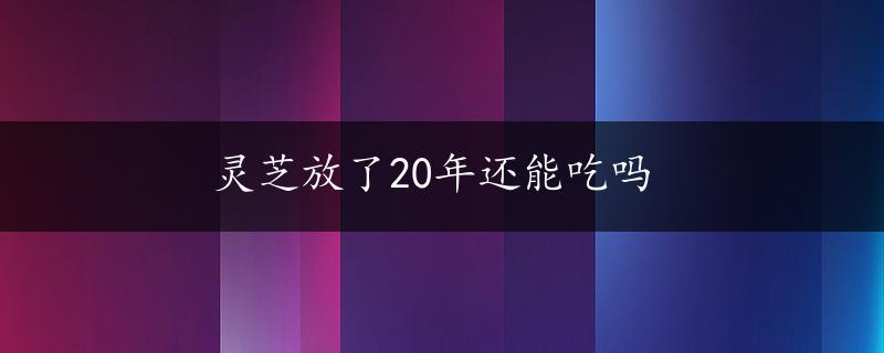 灵芝放了20年还能吃吗