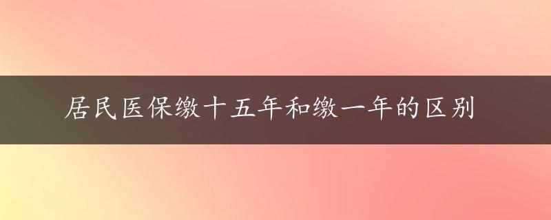 居民医保缴十五年和缴一年的区别