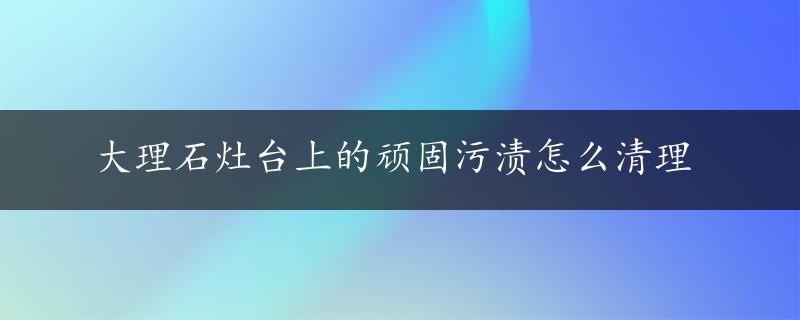 大理石灶台上的顽固污渍怎么清理