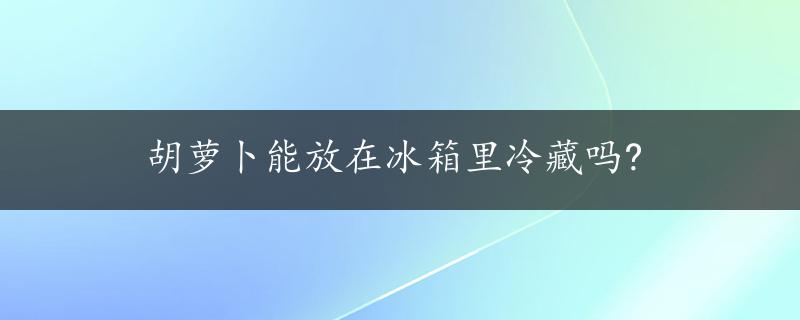 胡萝卜能放在冰箱里冷藏吗?