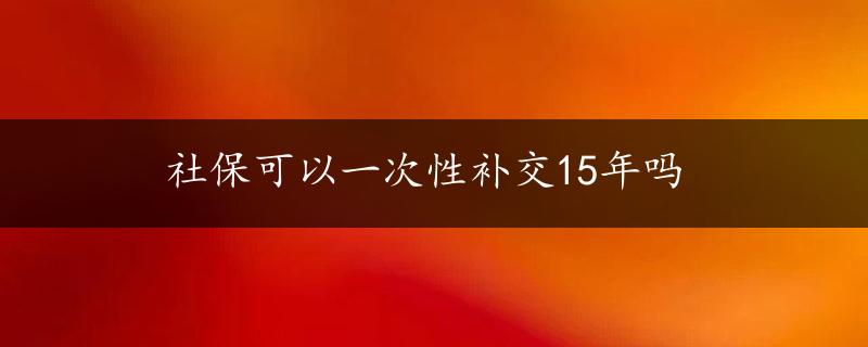 社保可以一次性补交15年吗