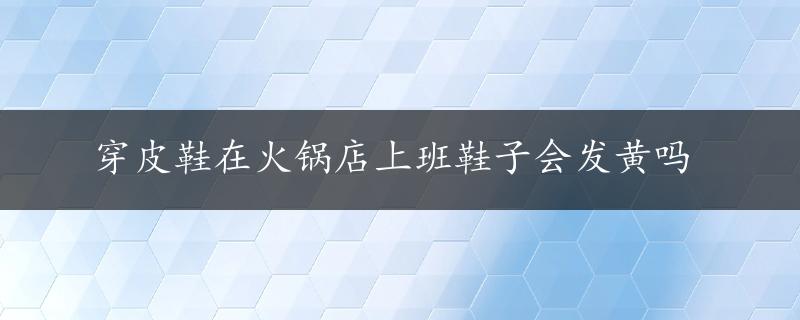 穿皮鞋在火锅店上班鞋子会发黄吗