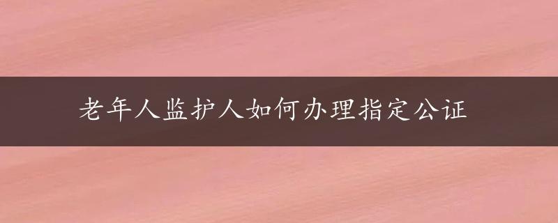 老年人监护人如何办理指定公证