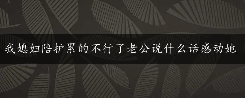 我媳妇陪护累的不行了老公说什么话感动她