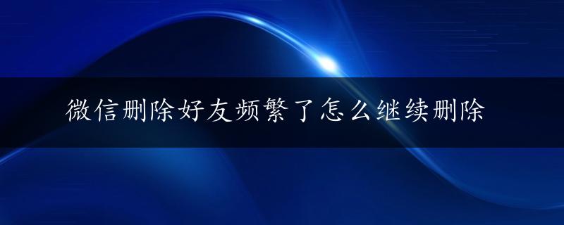 微信删除好友频繁了怎么继续删除