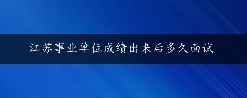 江苏事业单位成绩出来后多久面试